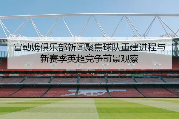 富勒姆俱乐部新闻聚焦球队重建进程与新赛季英超竞争前景观察