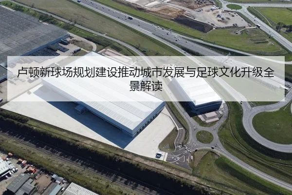卢顿新球场规划建设推动城市发展与足球文化升级全景解读