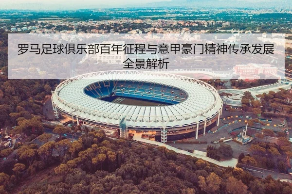 罗马足球俱乐部百年征程与意甲豪门精神传承发展全景解析