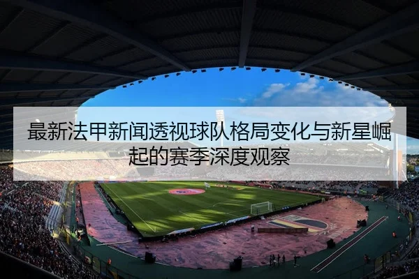 最新法甲新闻透视球队格局变化与新星崛起的赛季深度观察