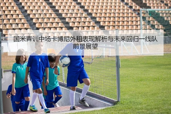 国米青训中场卡博尼外租表现解析与未来回归一线队前景展望